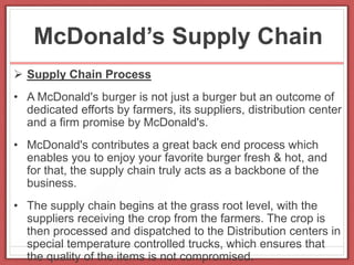 McDonald’s Supply Chain
 Supply Chain Process
• A McDonald's burger is not just a burger but an outcome of
dedicated efforts by farmers, its suppliers, distribution center
and a firm promise by McDonald's.
• McDonald's contributes a great back end process which
enables you to enjoy your favorite burger fresh & hot, and
for that, the supply chain truly acts as a backbone of the
business.
• The supply chain begins at the grass root level, with the
suppliers receiving the crop from the farmers. The crop is
then processed and dispatched to the Distribution centers in
special temperature controlled trucks, which ensures that
the quality of the items is not compromised.
 