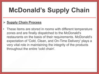 McDonald’s Supply Chain
 Supply Chain Process
• These items are stored in rooms with different temperature
zones and are finally dispatched to the McDonald's
restaurants on the basis of their requirements. McDonald's
expectation of 'Cold, Clean, and On-Time Delivery' plays a
very vital role in maintaining the integrity of the products
throughout the entire 'cold chain'.
 
