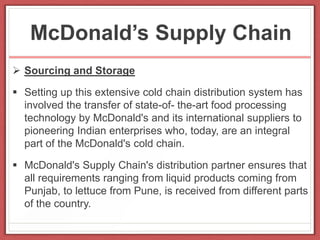McDonald’s Supply Chain
 Sourcing and Storage
 Setting up this extensive cold chain distribution system has
involved the transfer of state-of- the-art food processing
technology by McDonald's and its international suppliers to
pioneering Indian enterprises who, today, are an integral
part of the McDonald's cold chain.
 McDonald's Supply Chain's distribution partner ensures that
all requirements ranging from liquid products coming from
Punjab, to lettuce from Pune, is received from different parts
of the country.
 