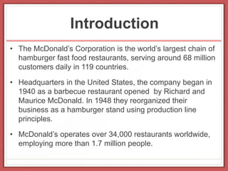 Introduction
• The McDonald’s Corporation is the world’s largest chain of
hamburger fast food restaurants, serving around 68 million
customers daily in 119 countries.
• Headquarters in the United States, the company began in
1940 as a barbecue restaurant opened by Richard and
Maurice McDonald. In 1948 they reorganized their
business as a hamburger stand using production line
principles.
• McDonald’s operates over 34,000 restaurants worldwide,
employing more than 1.7 million people.
 
