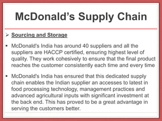 McDonald’s Supply Chain
 Sourcing and Storage
 McDonald's India has around 40 suppliers and all the
suppliers are HACCP certified, ensuring highest level of
quality. They work cohesively to ensure that the final product
reaches the customer consistently each time and every time
 McDonald's India has ensured that this dedicated supply
chain enables the Indian supplier an accesses to latest in
food processing technology, management practices and
advanced agricultural inputs with significant investment at
the back end. This has proved to be a great advantage in
serving the customers better.
 