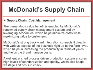 McDonald’s Supply Chain
 Supply Chain: Cost Management
The tremendous value benefit is enabled by McDonald's
renowned supply chain management system and by
leveraging economies, which helps minimize costs while
maximizing value to customers.
McDonald's strong back ward integration connects it directly
with various aspects of the business right up to the farm level,
which helps in increasing the productivity in terms of yields
and helps the brand manage costs.
A well entrenched process driven production system ensures
high levels of standardization and quality, which also keeps
wastage and costs in check
 