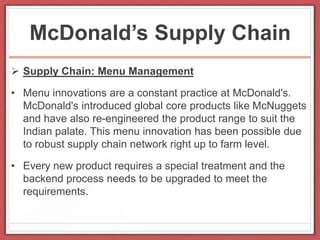 McDonald’s Supply Chain
 Supply Chain: Menu Management
• Menu innovations are a constant practice at McDonald's.
McDonald's introduced global core products like McNuggets
and have also re-engineered the product range to suit the
Indian palate. This menu innovation has been possible due
to robust supply chain network right up to farm level.
• Every new product requires a special treatment and the
backend process needs to be upgraded to meet the
requirements.
 