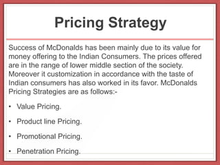 Pricing Strategy
Success of McDonalds has been mainly due to its value for
money offering to the Indian Consumers. The prices offered
are in the range of lower middle section of the society.
Moreover it customization in accordance with the taste of
Indian consumers has also worked in its favor. McDonalds
Pricing Strategies are as follows:-
• Value Pricing.
• Product line Pricing.
• Promotional Pricing.
• Penetration Pricing.
 