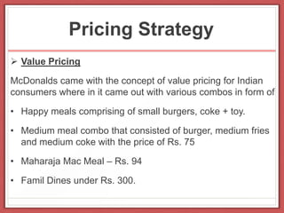 Pricing Strategy
 Value Pricing
McDonalds came with the concept of value pricing for Indian
consumers where in it came out with various combos in form of
• Happy meals comprising of small burgers, coke + toy.
• Medium meal combo that consisted of burger, medium fries
and medium coke with the price of Rs. 75
• Maharaja Mac Meal – Rs. 94
• Famil Dines under Rs. 300.
 