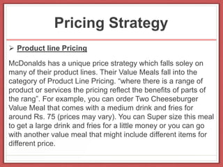Pricing Strategy
 Product line Pricing
McDonalds has a unique price strategy which falls soley on
many of their product lines. Their Value Meals fall into the
category of Product Line Pricing. “where there is a range of
product or services the pricing reflect the benefits of parts of
the rang”. For example, you can order Two Cheeseburger
Value Meal that comes with a medium drink and fries for
around Rs. 75 (prices may vary). You can Super size this meal
to get a large drink and fries for a little money or you can go
with another value meal that might include different items for
different price.
 