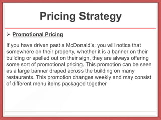 Pricing Strategy
 Promotional Pricing
If you have driven past a McDonald’s, you will notice that
somewhere on their property, whether it is a banner on their
building or spelled out on their sign, they are always offering
some sort of promotional pricing. This promotion can be seen
as a large banner draped across the building on many
restaurants. This promotion changes weekly and may consist
of different menu items packaged together
 