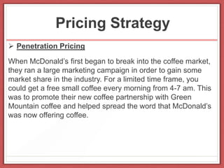 Pricing Strategy
 Penetration Pricing
When McDonald’s first began to break into the coffee market,
they ran a large marketing campaign in order to gain some
market share in the industry. For a limited time frame, you
could get a free small coffee every morning from 4-7 am. This
was to promote their new coffee partnership with Green
Mountain coffee and helped spread the word that McDonald’s
was now offering coffee.
 