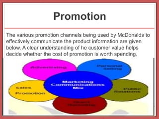 Promotion
The various promotion channels being used by McDonalds to
effectively communicate the product information are given
below. A clear understanding of he customer value helps
decide whether the cost of promotion is worth spending.
 