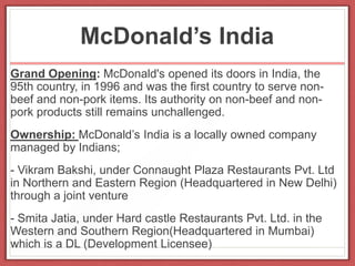 McDonald’s India
Grand Opening: McDonald's opened its doors in India, the
95th country, in 1996 and was the first country to serve non-
beef and non-pork items. Its authority on non-beef and non-
pork products still remains unchallenged.
Ownership: McDonald’s India is a locally owned company
managed by Indians;
- Vikram Bakshi, under Connaught Plaza Restaurants Pvt. Ltd
in Northern and Eastern Region (Headquartered in New Delhi)
through a joint venture
- Smita Jatia, under Hard castle Restaurants Pvt. Ltd. in the
Western and Southern Region(Headquartered in Mumbai)
which is a DL (Development Licensee)
 