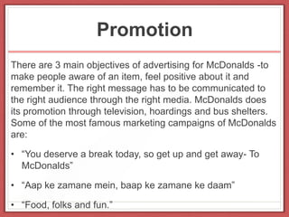 Promotion
There are 3 main objectives of advertising for McDonalds -to
make people aware of an item, feel positive about it and
remember it. The right message has to be communicated to
the right audience through the right media. McDonalds does
its promotion through television, hoardings and bus shelters.
Some of the most famous marketing campaigns of McDonalds
are:
• “You deserve a break today, so get up and get away- To
McDonalds”
• “Aap ke zamane mein, baap ke zamane ke daam”
• “Food, folks and fun.”
 