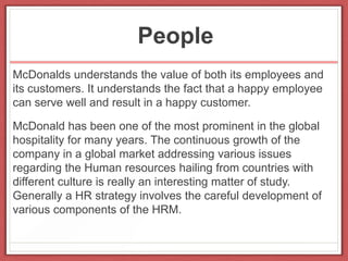 People
McDonalds understands the value of both its employees and
its customers. It understands the fact that a happy employee
can serve well and result in a happy customer.
McDonald has been one of the most prominent in the global
hospitality for many years. The continuous growth of the
company in a global market addressing various issues
regarding the Human resources hailing from countries with
different culture is really an interesting matter of study.
Generally a HR strategy involves the careful development of
various components of the HRM.
 