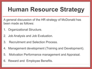Human Resource Strategy
A general discussion of the HR strategy of McDonald has
been made as follows:
1. Organizational Structure.
2. Job Analysis and Job Evaluation.
3. Recruitment and Selection Process.
4. Management development (Training and Development).
5. Motivation Performance management and Appraisal.
6. Reward and Employee Benefits.
 