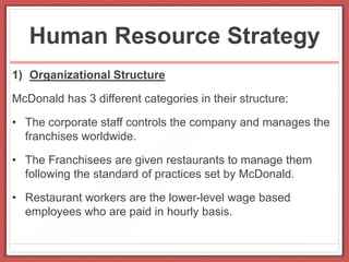 Human Resource Strategy
1) Organizational Structure
McDonald has 3 different categories in their structure:
• The corporate staff controls the company and manages the
franchises worldwide.
• The Franchisees are given restaurants to manage them
following the standard of practices set by McDonald.
• Restaurant workers are the lower-level wage based
employees who are paid in hourly basis.
 