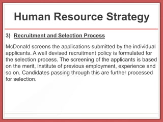 Human Resource Strategy
3) Recruitment and Selection Process
McDonald screens the applications submitted by the individual
applicants. A well devised recruitment policy is formulated for
the selection process. The screening of the applicants is based
on the merit, institute of previous employment, experience and
so on. Candidates passing through this are further processed
for selection.
 