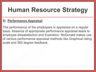 Human Resource Strategy
5) Performance Appraisal
The performance of the employees is appraised on a regular
basis. Absence of appropriate performance appraisal leads to
employee dissatisfaction and frustration. McDonald makes use
of various performance appraisal methods like Graphical rating
scale and 360 degree feedback.
 