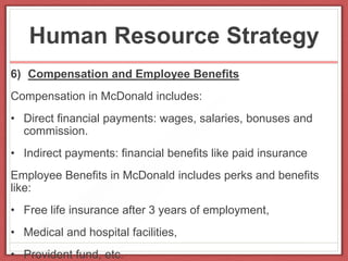 Human Resource Strategy
6) Compensation and Employee Benefits
Compensation in McDonald includes:
• Direct financial payments: wages, salaries, bonuses and
commission.
• Indirect payments: financial benefits like paid insurance
Employee Benefits in McDonald includes perks and benefits
like:
• Free life insurance after 3 years of employment,
• Medical and hospital facilities,
• Provident fund, etc.
 