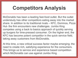Competitors Analysis
McDonalds has been a leading fast-food outlet. But the outlet
understudy has other competitors eating away into the market
share. In addition to its traditional rivals – KFC, Dominos, Pizza
Hut- the firm encounters new challenges. Jumbo King
competes using a back to basics approach of quickly serving
up burgers for time-pressed consumer. On the higher end, the
KFC has become potent competitor in the quick service field,
taking away customers from McDonalds.
At this time, a new critical success factor maybe emerging; the
need to create rich, satisfying experience for the consumers.
This brings us to service and experience based competition
which McDonalds can use against Jumbo King.
 