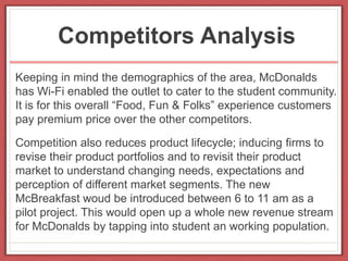 Competitors Analysis
Keeping in mind the demographics of the area, McDonalds
has Wi-Fi enabled the outlet to cater to the student community.
It is for this overall “Food, Fun & Folks” experience customers
pay premium price over the other competitors.
Competition also reduces product lifecycle; inducing firms to
revise their product portfolios and to revisit their product
market to understand changing needs, expectations and
perception of different market segments. The new
McBreakfast woud be introduced between 6 to 11 am as a
pilot project. This would open up a whole new revenue stream
for McDonalds by tapping into student an working population.
 
