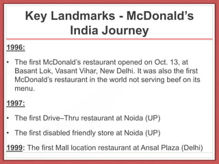 Key Landmarks - McDonald’s
India Journey
1996:
• The first McDonald’s restaurant opened on Oct. 13, at
Basant Lok, Vasant Vihar, New Delhi. It was also the first
McDonald’s restaurant in the world not serving beef on its
menu.
1997:
• The first Drive–Thru restaurant at Noida (UP)
• The first disabled friendly store at Noida (UP)
1999: The first Mall location restaurant at Ansal Plaza (Delhi)
 