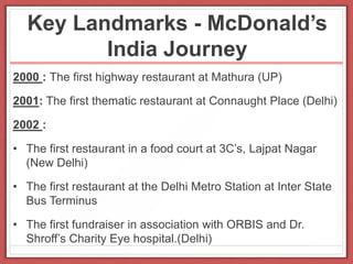 Key Landmarks - McDonald’s
India Journey
2000 : The first highway restaurant at Mathura (UP)
2001: The first thematic restaurant at Connaught Place (Delhi)
2002 :
• The first restaurant in a food court at 3C’s, Lajpat Nagar
(New Delhi)
• The first restaurant at the Delhi Metro Station at Inter State
Bus Terminus
• The first fundraiser in association with ORBIS and Dr.
Shroff’s Charity Eye hospital.(Delhi)
 