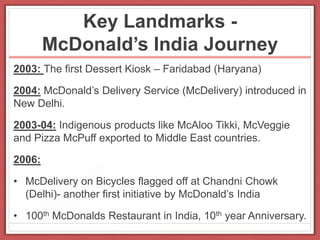 Key Landmarks -
McDonald’s India Journey
2003: The first Dessert Kiosk – Faridabad (Haryana)
2004: McDonald’s Delivery Service (McDelivery) introduced in
New Delhi.
2003-04: Indigenous products like McAloo Tikki, McVeggie
and Pizza McPuff exported to Middle East countries.
2006:
• McDelivery on Bicycles flagged off at Chandni Chowk
(Delhi)- another first initiative by McDonald’s India
• 100th McDonalds Restaurant in India, 10th year Anniversary.
 
