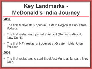 Key Landmarks -
McDonald’s India Journey
2007:
• The first McDonald’s open in Eastern Region at Park Street,
Kolkata.
• The first restaurant opened at Airport (Domestic Airport,
New Delhi).
• The first MFY restaurant opened at Greater Noida, Uttar
Pradesh
2008:
• The first restaurant to start Breakfast Menu at Janpath, New
Delhi
 