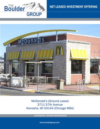 NET LEASED INVESTMENT OFFERING




                      Lease)
   McDonald’s (Ground Lease)
      3711 57th Avenue
Kenosha, WI 53144 (Chicago MSA)

     CONFIDENTIAL OFFERING MEMORANDUM


          www.bouldergroup.com
 