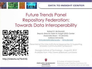 Future Trends Panel
               Repository Federation:
            Towards Data Interoperability
                                               Robert H. McDonald
                                    Deputy Director Data to Insight (D2I) Center
                                          Associate Dean – IU Libraries
                                                Indiana University
                                     rhmcdona@indiana.edu | @mcdonald

                            Presented at the Inter-institutional Approaches to Supporting
                                       Scholarly Communication Symposium

                                 Georgia Institute of Technology – August 8, 2012
                                 Available from: http://www.slideshare.com/xxxxx


http://slidesha.re/TbnEVQ
                                                            © Trustees of Indiana University
                                                            Released under Creative Commons 3.0
                                                            unported license; license terms on last slide.
 