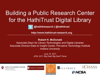 Building a Public Research Center for the HathiTrust Digital Library @hathitresearch | @hathitrust http://www.hathitrust-research.org Robert H. McDonald Associate Dean for Library Technologies and Digital Libraries Associate Director-Data to Insight Center, Pervasive Technology Institute Indiana University June 14, 2011 JCDL 2011: Big Data! Big Deal? Panel 