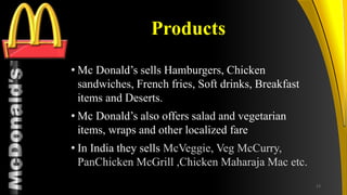 TM
Products
• Mc Donald’s sells Hamburgers, Chicken
sandwiches, French fries, Soft drinks, Breakfast
items and Deserts.
• Mc Donald’s also offers salad and vegetarian
items, wraps and other localized fare
• In India they sells McVeggie, Veg McCurry,
PanChicken McGrill ,Chicken Maharaja Mac etc.
13
 
