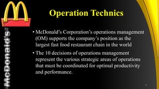 TM
Operation Technics
• McDonald’s Corporation’s operations management
(OM) supports the company’s position as the
largest fast food restaurant chain in the world
• The 10 decisions of operations management
represent the various strategic areas of operations
that must be coordinated for optimal productivity
and performance.
16
 