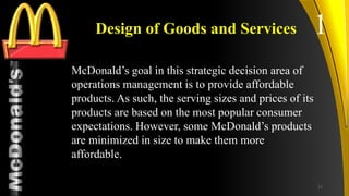 TM
Design of Goods and Services
McDonald’s goal in this strategic decision area of
operations management is to provide affordable
products. As such, the serving sizes and prices of its
products are based on the most popular consumer
expectations. However, some McDonald’s products
are minimized in size to make them more
affordable.
1
17
 