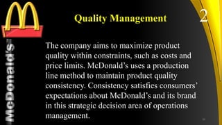 TM
Quality Management
The company aims to maximize product
quality within constraints, such as costs and
price limits. McDonald’s uses a production
line method to maintain product quality
consistency. Consistency satisfies consumers’
expectations about McDonald’s and its brand
in this strategic decision area of operations
management.
2
18
 