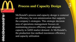 TM
Process and Capacity Design
McDonald’s process and capacity design is centered
on efficiency for cost-minimization that supports
the company’s strategies. This strategic decision
area of operations management focuses on
maintaining process efficiency and adequate
capacity to fulfill market demand. At McDonald’s,
the production line method maximizes efficiency
and capacity utilization
3
19
 