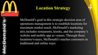 TM
Location Strategy
McDonald’s goal in this strategic decision area of
operations management is to establish locations for
maximum market reach. McDonald’s marketing
mix includes restaurants, kiosks, and the company’s
website and mobile app as venues. Through these
locations/venues, McDonald’s reaches customers in
traditional and online ways
4
20
 