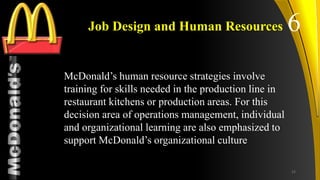 TM
Job Design and Human Resources
McDonald’s human resource strategies involve
training for skills needed in the production line in
restaurant kitchens or production areas. For this
decision area of operations management, individual
and organizational learning are also emphasized to
support McDonald’s organizational culture
6
22
 