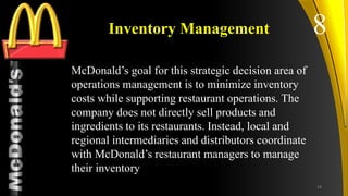 TM
Inventory Management
McDonald’s goal for this strategic decision area of
operations management is to minimize inventory
costs while supporting restaurant operations. The
company does not directly sell products and
ingredients to its restaurants. Instead, local and
regional intermediaries and distributors coordinate
with McDonald’s restaurant managers to manage
their inventory
8
24
 
