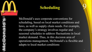 TM
Scheduling
McDonald’s uses corporate conventions for
scheduling, based on local market conditions and
laws, as well as supply chain needs. For example,
the company’s strategy involves regular and
seasonal schedules to address fluctuations in local
market demand. Thus, in this decision area of
operations management, McDonald’s is flexible and
adapts to local market conditions
9
25
 
