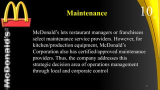 TM
Maintenance
McDonald’s lets restaurant managers or franchisees
select maintenance service providers. However, for
kitchen/production equipment, McDonald’s
Corporation also has certified/approved maintenance
providers. Thus, the company addresses this
strategic decision area of operations management
through local and corporate control
1010
26
 