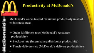 TM
Productivity at McDonald’s
McDonald’s works toward maximum productivity in all of
its business areas
 Order fulfillment rate (McDonald’s restaurant
productivity)
 Stockout rate (Intermediary/distributor productivity)
 Timely delivery rate (McDonald’s delivery productivity)
• 27
 