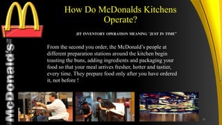 TM
How Do McDonalds Kitchens
Operate?
From the second you order, the McDonald’s people at
different preparation stations around the kitchen begin
toasting the buns, adding ingredients and packaging your
food so that your meal arrives fresher, hotter and tastier,
every time. They prepare food only after you have ordered
it, not before !
JIT INVENTORY OPERATION MEANING "JUST IN TIME”
28
 
