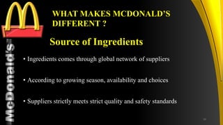 TM
Source of Ingredients
• Ingredients comes through global network of suppliers
• According to growing season, availability and choices
• Suppliers strictly meets strict quality and safety standards
WHAT MAKES MCDONALD’S
DIFFERENT ?
29
 