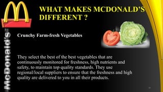 TM
WHAT MAKES MCDONALD’S
DIFFERENT ?
Crunchy Farm-fresh Vegetables
They select the best of the best vegetables that are
continuously monitored for freshness, high nutrients and
safety, to maintain top quality standards. They use
regional/local suppliers to ensure that the freshness and high
quality are delivered to you in all their products.
30
 