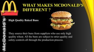 TM
WHAT MAKES MCDONALD’S
DIFFERENT ?
High Quality Baked Buns
They source their buns from suppliers who use only high
quality wheat. All the buns are subject to strict quality and
safety controls all through the production process.
31
 