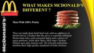 TM
WHAT MAKES MCDONALD’S
DIFFERENT ?
Meat With 100% Purity
They are made from halal beef cuts with no additives or
preservatives. Chicken that the serve is carefully deboned
breast meat only, with seasoned batter and a choice of
sauce portions, while their Spicy McCrispy Chicken
Deluxe uses only muscle cuts. All relevant authorities
monitor their high quality standards of halal chicken.
32
 