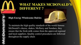 TM
WHAT MAKES MCDONALD’S
DIFFERENT ?
High Energy Wholesome Dairies
To maintain the high quality standards of the world famous
McDonald’s cheese, shakes, Mcflurry and Sundaes, they
ensure that the fresh milk comes from the approved regional
and local suppliers. Quality control procedures are followed
throughout the supply chain
33
 