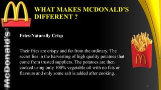 TM
WHAT MAKES MCDONALD’S
DIFFERENT ?
Fries-Naturally Crisp
Their fries are crispy and far from the ordinary. The
secret lies in the harvesting of high quality potatoes that
come from trusted suppliers. The potatoes are then
cooked using only 100% vegetable oil with no fats or
flavours and only some salt is added after cooking.
34
 