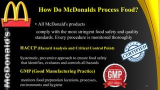 TM
How Do McDonalds Process Food?
• All McDonald's products
comply with the most stringent food safety and quality
standards. Every procedure is monitored thoroughly
HACCP (Hazard Analysis and Critical Control Point)
Systematic, preventive approach to ensure food safety
that identifies, evaluates and controls all hazards
GMP (Good Manufacturing Practice)
monitors food preparation locations, processes,
environments and hygiene 40
 