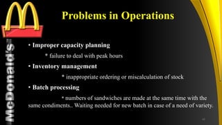 TM
Problems in Operations
• Improper capacity planning
* failure to deal with peak hours
• Inventory management
* inappropriate ordering or miscalculation of stock
• Batch processing
* numbers of sandwiches are made at the same time with the
same condiments.. Waiting needed for new batch in case of a need of variety.
42
 